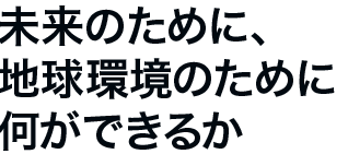 未来のために、地球環境のために何ができるか